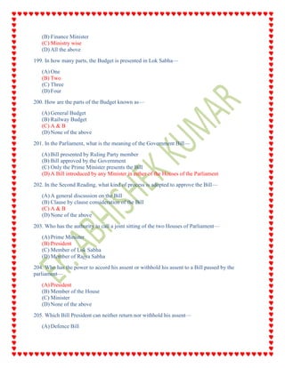 (B) Finance Minister
(C) Ministry wise
(D) All the above
199. In how many parts, the Budget is presented in Lok Sabha—
(A) One
(B) Two
(C) Three
(D) Four
200. How are the parts of the Budget known as—
(A) General Budget
(B) Railway Budget
(C) A & B
(D) None of the above
201. In the Parliament, what is the meaning of the Government Bill—
(A) Bill presented by Ruling Party member
(B) Bill approved by the Government
(C) Only the Prime Minister presents the Bill
(D) A Bill introduced by any Minister in either of the Houses of the Parliament
202. In the Second Reading, what kind of process is adopted to approve the Bill—
(A) A general discussion on the Bill
(B) Clause by clause consideration of the Bill
(C) A & B
(D) None of the above
203. Who has the authority to call a joint sitting of the two Houses of Parliament—
(A) Prime Minister
(B) President
(C) Member of Lok Sabha
(D) Member of Rajya Sabha
204. Who has the power to accord his assent or withhold his assent to a Bill passed by the
parliament—
(A) President
(B) Member of the House
(C) Minister
(D) None of the above
205. Which Bill President can neither return nor withhold his assent—
(A) Defence Bill
 