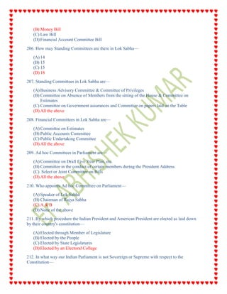 (B) Money Bill
(C) Law Bill
(D) Financial Account Committee Bill
206. How may Standing Committees are there in Lok Sabha—
(A) 14
(B) 15
(C) 15
(D) 18
207. Standing Committees in Lok Sabha are—
(A) Business Advisory Committee & Committee of Privileges
(B) Committee on Absence of Members from the sitting of the House & Committee on
Estimates
(C) Committee on Government assurances and Committee on papers laid on the Table
(D) All the above
208. Financial Committees in Lok Sabha are—
(A) Committee on Estimates
(B) Public Accounts Committee
(C) Public Undertaking Committee
(D) All the above
209. Ad hoc Committees in Parliament are—
(A) Committee on Draft Five Year Plan, etc.
(B) Committee in the conduct of certain members during the President Address
(C) Select or Joint Committee on Bills
(D) All the above
210. Who appoints Ad hoc Committee on Parliament—
(A) Speaker of Lok Sabha
(B) Chairman of Rajya Sabha
(C) A & B
(D) None of the above
211. By which procedure the Indian President and American President are elected as laid down
by their country's constitution—
(A) Elected through Member of Legislature
(B) Elected by the People
(C) Elected by State Legislatures
(D) Elected by an Electoral College
212. In what way our Indian Parliament is not Sovereign or Supreme with respect to the
Constitution—
 