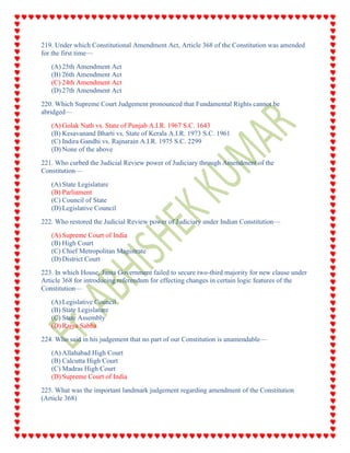 219. Under which Constitutional Amendment Act, Article 368 of the Constitution was amended
for the first time—
(A) 25th Amendment Act
(B) 26th Amendment Act
(C) 24th Amendment Act
(D) 27th Amendment Act
220. Which Supreme Court Judgement pronounced that Fundamental Rights cannot be
abridged—
(A) Golak Nath vs. State of Punjab A.I.R. 1967 S.C. 1643
(B) Kesavanand Bharti vs. State of Kerala A.I.R. 1973 S.C. 1961
(C) Indira Gandhi vs. Rajnarain A.I.R. 1975 S.C. 2299
(D) None of the above
221. Who curbed the Judicial Review power of Judiciary through Amendment of the
Constitution—
(A) State Legislature
(B) Parliament
(C) Council of State
(D) Legislative Council
222. Who restored the Judicial Review power of Judiciary under Indian Constitution—
(A) Supreme Court of India
(B) High Court
(C) Chief Metropolitan Magistrate
(D) District Court
223. In which House, Janta Government failed to secure two-third majority for new clause under
Article 368 for introducing referendum for effecting changes in certain logic features of the
Constitution—
(A) Legislative Council
(B) State Legislature
(C) State Assembly
(D) Rajya Sabha
224. Who said in his judgement that no part of our Constitution is unamendable—
(A) Allahabad High Court
(B) Calcutta High Court
(C) Madras High Court
(D) Supreme Court of India
225. What was the important landmark judgement regarding amendment of the Constitution
(Article 368)
 