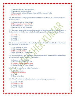 (A) Shankari Prasad vs. Union of India
(B) Golak Nath vs State of Punjab
(C) Kesavananda vs State of Kerala, Minerva Mill vs. Union of India
(D) All the above
226. Which Supreme Court judgement described the basic structure of the Constitution of India
for the first time—
(A) Sankari Prasad vs. Union of India
(B) Kesavananda vs. State of Kerala
(C) Indira Gandhi vs. Union of India
(D) Golak Nath vs. State of Punjab
227. How many judges of the Supreme Court were in the Bench to describe the basic structure of
the Constitution for the first time in the landmark Judgement Kesavananda vs. State of Kerala—
(A) Article 13
(B) Article 12
(C) Article 14
(D) Article 15
228. Under which Chief Justice of India, the Constitution Bench described the basic structure of
the Constitution for the first time—
(A) Mr. Justice J. M. Shelat
(B) Mr. Justice J. S. Verma
(C) Mr. Justice C. J. Sikri
(D) Mr. Justice K. V. Chandrachud
229. In which Supreme Court Judgement, it has been pronounced that Parliament cannot enlarge
its own powers by making itself new Constitution—
(A) Sasanka vs. Union of India
(B) Kesavananda vs. State of Kerala
(C) Minerva Mills vs. Union of India
(D) Sankari Prasad vs. Union of India
230. What is the nature of the Indian Constitution—
(A) Rigid Constitution
(B) Flexible Constitution
(C) A & B
(D) None of the above
231. Which Articles in the Indian Constitution represent emergency provisions—
(A) Article 348-354
(B) Article 352-360
(C) Article 359-361
(D) Article 368-380
 