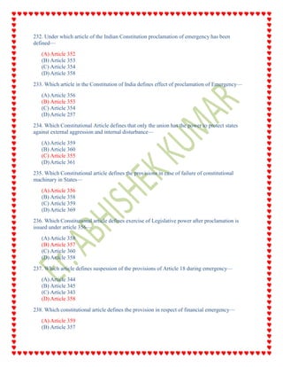 232. Under which article of the Indian Constitution proclamation of emergency has been
defined—
(A) Article 352
(B) Article 353
(C) Article 354
(D) Article 358
233. Which article in the Constitution of India defines effect of proclamation of Emergency—
(A) Article 356
(B) Article 353
(C) Article 354
(D) Article 257
234. Which Constitutional Article defines that only the union has the power to protect states
against external aggression and internal disturbance—
(A) Article 359
(B) Article 360
(C) Article 355
(D) Article 361
235. Which Constitutional article defines the provisions in case of failure of constitutional
machinary in States—
(A) Article 356
(B) Article 358
(C) Article 359
(D) Article 369
236. Which Constitutional article defines exercise of Legislative power after proclamation is
issued under article 356—
(A) Article 358
(B) Article 357
(C) Article 360
(D) Article 358
237. Which article defines suspession of the provisions of Article 18 during emergency—
(A) Article 344
(B) Article 345
(C) Article 343
(D) Article 358
238. Which constitutional article defines the provision in respect of financial emergency—
(A) Article 359
(B) Article 357
 