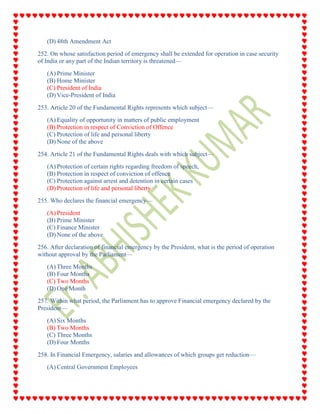 (D) 48th Amendment Act
252. On whose satisfaction period of emergency shall be extended for operation in case security
of India or any part of the Indian territory is threatened—
(A) Prime Minister
(B) Home Minister
(C) President of India
(D) Vice-President of India
253. Article 20 of the Fundamental Rights represents which subject—
(A) Equality of opportunity in matters of public employment
(B) Protection in respect of Conviction of Offence
(C) Protection of life and personal liberty
(D) None of the above
254. Article 21 of the Fundamental Rights deals with which subject—
(A) Protection of certain rights regarding freedom of speech,
(B) Protection in respect of conviction of offence
(C) Protection against arrest and detention in certain cases
(D) Protection of life and personal liberty
255. Who declares the financial emergency—
(A) President
(B) Prime Minister
(C) Finance Minister
(D) None of the above
256. After declaration of financial emergency by the President, what is the period of operation
without approval by the Parliament—
(A) Three Months
(B) Four Months
(C) Two Months
(D) One Month
257. Within what period, the Parliament has to approve Financial emergency declared by the
President—
(A) Six Months
(B) Two Months
(C) Three Months
(D) Four Months
258. In Financial Emergency, salaries and allowances of which groups get reduction—
(A) Central Government Employees
 