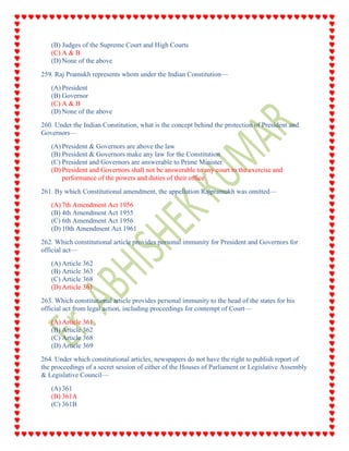 (B) Judges of the Supreme Court and High Courts
(C) A & B
(D) None of the above
259. Raj Pramukh represents whom under the Indian Constitution—
(A) President
(B) Governor
(C) A & B
(D) None of the above
260. Under the Indian Constitution, what is the concept behind the protection of President and
Governors—
(A) President & Governors are above the law
(B) President & Governors make any law for the Constitution
(C) President and Governors are answerable to Prime Minister
(D) President and Governors shall not be answerable to any court to the exercise and
performance of the powers and duties of their office
261. By which Constitutional amendment, the appellation Rajpramukh was omitted—
(A) 7th Amendment Act 1956
(B) 4th Amendment Act 1955
(C) 6th Amendment Act 1956
(D) 10th Amendment Act 1961
262. Which constitutional article provides personal immunity for President and Governors for
official act—
(A) Article 362
(B) Article 363
(C) Article 368
(D) Article 361
263. Which constitutional article provides personal immunity to the head of the states for his
official act from legal action, including proceedings for contempt of Court—
(A) Article 361
(B) Article 362
(C) Article 368
(D) Article 369
264. Under which constitutional articles, newspapers do not have the right to publish report of
the proceedings of a secret session of either of the Houses of Parliament or Legislative Assembly
& Legislative Council—
(A) 361
(B) 361A
(C) 361B
 
