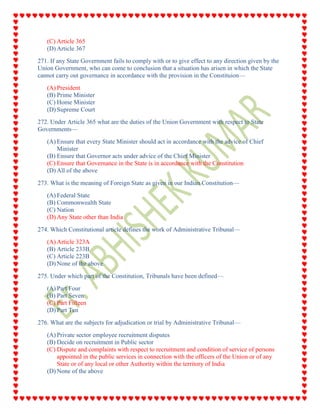 (C) Article 365
(D) Article 367
271. If any State Government fails to comply with or to give effect to any direction given by the
Union Government, who can come to conclusion that a situation has arisen in which the State
cannot carry out governance in accordance with the provision in the Constituion—
(A) President
(B) Prime Minister
(C) Home Minister
(D) Supreme Court
272. Under Article 365 what are the duties of the Union Government with respect to State
Governments—
(A) Ensure that every State Minister should act in accordance with the advice of Chief
Minister
(B) Ensure that Governor acts under advice of the Chief Minister
(C) Ensure that Governance in the State is in accordance with the Constitution
(D) All of the above
273. What is the meaning of Foreign State as given in our Indian Constitution—
(A) Federal State
(B) Commonwealth State
(C) Nation
(D) Any State other than India
274. Which Constitutional article defines the work of Administrative Tribunal—
(A) Article 323A
(B) Article 233B
(C) Article 223B
(D) None of the above
275. Under which part of the Constitution, Tribunals have been defined—
(A) Part Four
(B) Part Seven
(C) Part Fifteen
(D) Part Ten
276. What are the subjects for adjudication or trial by Administrative Tribunal—
(A) Private sector employee recruitment disputes
(B) Decide on recruitment in Public sector
(C) Dispute and complaints with respect to recruitment and condition of service of persons
appointed in the public services in connection with the officers of the Union or of any
State or of any local or other Authority within the territory of India
(D) None of the above
 