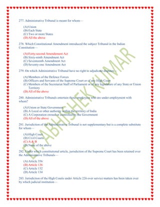 277. Administrative Tribunal is meant for whom—
(A) Union
(B) Each State
(C) Two or more States
(D) All the above
278. Which Constitutional Amendment introduced the subject Tribunal in the Indian
Constitution—
(A) Forty-second Amendement Act
(B) Sixty-ninth Amendment Act
(C) Seventeenth Amendment Act
(D) Seventy-one Amendment Act
279. On which Administrative Tribunal have no right to adjudicate disputes—
(A) Members of the Defence Forces
(B) Officers and Servants of the Supreme Court or of any High Court
(C) Members of the Secretariat Staff of Parliament or of any legislature of any State or Union
Territory
(D) All of the above
280. Administrative Tribunals entertain those employees who are under employment with
whom?
(A) Union or State Government
(B) A Local or other authority within the territory of India
(C) A Corporation owned or controlled by the Government
(D) All of the above
281. Jurisdiction of the Administrative Tribunal is not supplementary but is a complete substitute
for whom—
(A) High Court
(B) Civil Courts
(C) A & B
(D) None of the above
282. Under which constitutional article, jurisdiction of the Supreme Court has been retained over
the Administrative Tribunals—
(A) Article 356
(B) Article 136
(C) Article 132
(D) Article 134
283. Jurisdiction of the High Courts under Article 226 over service matters has been taken over
by which judicial institution—
 