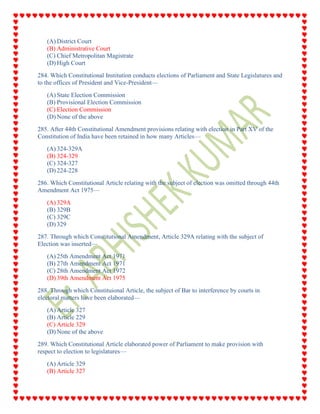 (A) District Court
(B) Administrative Court
(C) Chief Metropolitan Magistrate
(D) High Court
284. Which Constitutional Institution conducts elections of Parliament and State Legislatures and
to the offices of President and Vice-President—
(A) State Election Commission
(B) Provisional Election Commission
(C) Election Commission
(D) None of the above
285. After 44th Constitutional Amendment provisions relating with election in Part XV of the
Constitution of India have been retained in how many Articles—
(A) 324-329A
(B) 324-329
(C) 324-327
(D) 224-228
286. Which Constitutional Article relating with the subject of election was omitted through 44th
Amendment Act 1975—
(A) 329A
(B) 329B
(C) 329C
(D) 329
287. Through which Constitutional Amendment, Article 329A relating with the subject of
Election was inserted—
(A) 25th Amendment Act 1971
(B) 27th Amendment Act 1971
(C) 28th Amendment Act 1972
(D) 39th Amendment Act 1975
288. Through which Constituional Article, the subject of Bar to interference by courts in
electoral matters have been elaborated—
(A) Article 327
(B) Article 229
(C) Article 329
(D) None of the above
289. Which Constitutional Article elaborated power of Parliament to make provision with
respect to election to legislatures—
(A) Article 329
(B) Article 327
 