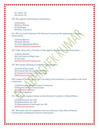 (C) Article 328
(D) Article 330
290. Who appoints Chief Election Commissioner—
(A) President
(B) Prime Minister
(C) Parliament
(D) None of the above
291. Who acts as the Chairman of the Election Commission after appointment as Election
Commissioner—
(A) Prime Minister
(B) Home Minister
(C) Chief Appointment Officer
(D) Chief Election Commissioner
292. Under whose advice, President of India appoints Regional Election Commissioner—
(A) Prime Minister
(B) Chief Justice of High Court
(C) Governor
(D) Chief Election Commissioner
293. Who decides allotment of symbols to Political Parties—
(A) Political Party leader
(B) Political Party Governing Committees
(C) Election Committee of Political Party
(D) Election Commission
294. Conduct of Election Rules, 1961 was made by the Central Govt. in consultation with which
commission—
(A) Parliamentary Members Inquiry Commission
(B) Regional Election Commissioners
(C) Election Commission
(D) None of the above
295. Who decides disputes relating with the allotment of symbols to Political Parties—
(A) Representation Act 1952
(B) Representation Act 1953
(C) Representation of the People Act 1951
(D) Election Commission
296. Who made a law for conduction of services and tenure of the office of Election
Commissioners and Regional Election Commissioner—
 