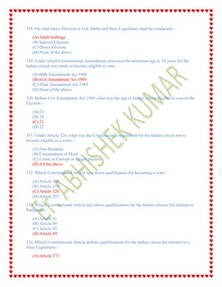 328. On what basis, Election to Lok Sabha and State Legislature shall be conducted—
(A) Adult Suffrage
(B) Indirect Election
(C) Direct Election
(D) None of the above
329. Under which Constitutional Amendment, provision for minimum age as 18 years for the
Indian citizen was made to become eligible to vote—
(A) 60th Amendment Act 1988
(B) 61st Amendment Act 1989
(C) 62nd Amendment Act 1989
(D) None of the above
330. Before 61st Amendment Act 1989, what was the age of Indian citizen eligible to vote in the
Election—
(A) 23
(B) 24
(C) 21
(D) 22
331. Under Article 326, what was the Constitutional requirment for the Indian citizen not to
become eligible as a voter—
(A) Non Resident
(B) Unsoundness of Mind
(C) Crime or Corrupt or Illegal practive
(D) All the above
332. Which Constitutional Article lays down qualification for becoming a voter—
(A) Article 328
(B) Article 339
(C) Article 326
(D) Article 295
333. Which Constitutional Article lays down qualifications for the Indian citizens for election to
Parliament—
(A) Article 81
(B) Article 80
(C) Article 83
(D) Article 84
334. Which Constitutional Article defines qualifications for the Indian citizen for election to a
State Legislature—
(A) Article 173
 