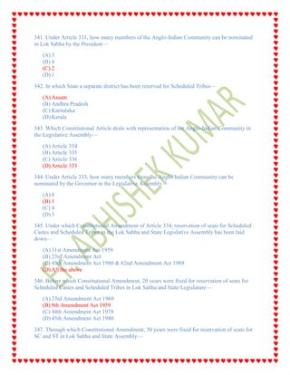 341. Under Article 331, how many members of the Anglo-Indian Community can be nominated
in Lok Sabha by the President—
(A) 3
(B) 4
(C) 2
(D) 1
342. In which State a separate district has been reserved for Scheduled Tribes—
(A) Assam
(B) Andhra Pradesh
(C) Karnataka
(D) Kerala
343. Which Constitutional Article deals with representation of the Anglo-Indian Community in
the Legislative Assembly—
(A) Article 334
(B) Article 335
(C) Article 336
(D) Article 333
344. Under Article 333, how many members from the Anglo-Indian Community can be
nominated by the Governor in the Legislative Assembly—
(A) 8
(B) 1
(C) 4
(D) 3
345. Under which Constitutional Amendment of Article 334, reservation of seats for Scheduled
Castes and Scheduled Tribes in the Lok Sabha and State Legislative Assembly has been laid
down—
(A) 31st Amendment Act 1959
(B) 23rd Amendment Act
(C) 45th Amendment Act 1980 & 62nd Amendment Act 1989
(D) All the above
346. Before which Constitutional Amendment, 20 years were fixed for reservation of seats for
Scheduled Castes and Scheduled Tribes in Lok Sabha and State Legislature—
(A) 23rd Amendment Act 1969
(B) 8th Amendment Act 1959
(C) 44th Amendment Act 1978
(D) 45th Amendment Act 1980
347. Through which Constitutional Amendment, 30 years were fixed for reservation of seats for
SC and ST in Lok Sabha and State Assembly—
 