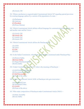 (D) Article 349
361. Whose satisfaction is required under Constitutional Article 347 regarding special provision
for creating language spoken by a section of the population of a state—
(A) Parliament
(B) Judiciary
(C) President
(D) Prime Minister
362. Which Constitutional Article defines official language for communication between the state
and another state and the Union—
(A) Article 349
(B) Article 346
(C) Article 243
(D) Article 305
363. Which Constitutional Article defines the Panchayat Raj—
(A) 243O
(B) 243A
(C) 243
(D) 243I
364. In the Indian Constitution, which type of the Sabha is mentioned under Panchayat Raj—
(A) District Sabha
(B) Gram Sabha
(C) Nagar Panchayat Sabha
(D) Zila Sabha
365. Under Constitutional Article 243, what is the meaning of Panchayat—
(A) Self Gram Panchayat Raj
(B) Government of Village
(C) Self Government
(D) None of the above
366. Under Constitutional Article 243D, in Panchayat who gets reservation—
(A) Scheduled Caste
(B) Scheduled Tribes
(C) A & B
(D) None of the above
367. Who make composition of Panchayat under Constitutional Article 243(C)—
(A) State Assembly
(B) Lok Sabha
 