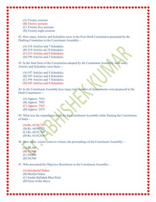 (A) Twenty sessions
(B) Twelve sessions
(C) Twenty-five sessions
(D) Twenty-eight sessions
42. How many Articles and Schedules were in the First Draft Constitution presented by the
Drafting Committee to the Constituent Assembly—
(A) 318 Articles and 7 Schedules
(B) 319 Articles ad 10 Schedules
(C) 315 Articles and 8 Schedules
(D) 399 Articles and 5 Schedules
43. In the final form of the Constitution adopted by the Constituent Assembly, how many
Articles and Schedules were there—
(A) 397 Articles and 9 Schedules
(B) 395 Articles and 4 Schedules
(C) 396 Articles and 7 Schedules
(D) 395 Articles and 8 Schedules
44. In the Constituent Assembly how many total number of Amendments were proposed in the
Draft Constitution—
(A) Approx. 7935
(B) Approx. 7892
(C) Approx. 7365
(D) Approx. 2473
45. What was the expenditure made by the Constituent Assembly while framing the Constitution
of India—
(A) Rs. 63,96,729
(B) Rs. 64,98,725
(C) Rs. 69,92,769
(D) Rs. 65,92,926
46. How many visitors came to witness the proceedings of the Constituent Assembly—
(A) 52,500
(B) 53,000
(C) 54,000
(D) 54,500
47. Who presented the Objective Resolution in the Constituent Assembly—
(A) Jawaharlal Nehru
(B) Motilal Nehru
(C) Sardar Ballabah Bhai Patel
(D) None of the above
 
