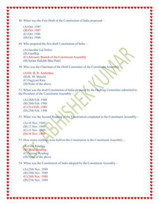 48. When was the First Draft of the Constitution of India proposed—
(A) Oct. 1945
(B) Oct. 1947
(C) Oct. 1946
(D) Oct. 1948
49. Who prepared the first draft Constitution of India—
(A) Jawahar Lal Nehru
(B) Gandhiji
(C) Advisory Branch of the Constituent Assembly
(D) Sardar Ballabh Bhai Patel
50. Who was the Chairman of the Draft Committee of the Constituent Assembly—
(A) Dr. B. R. Ambedkar
(B) K. M. Munshi
(C) Jagjivan Ram
(D) None of the above
51. When was the draft Constitution of India prepared by the Drafting Committee submitted to
the President of the Constituent Assembly—
(A) 28th Feb. 1948
(B) 26th Feb. 1948
(C) 21st Feb. 1948
(D) 25th Feb. 1948
52. When was the Second Reading of the Constitution completed in the Constituent Assembly—
(A) 18 Nov. 1949
(B) 17 Nov. 1949
(C) 15 Nov. 1949
(D) 16 Nov. 1949
53. How many readings were held on the Constitution in the Constituent Assembly—
(A) First Reading
(B) Third Reading
(C) Second Reading
(D) None of the above
54. When was the Constitution of India adopted by the Constituent Assembly—
(A) 25th Nov. 1949
(B) 29th Nov. 1949
(C) 26th Nov. 1949
(D) 27th Nov. 1949
 