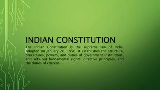 INDIAN CONSTITUTION
The Indian Constitution is the supreme law of India.
Adopted on January 26, 1950, it establishes the structure,
procedures, powers, and duties of government institutions,
and sets out fundamental rights, directive principles, and
the duties of citizens.
 
