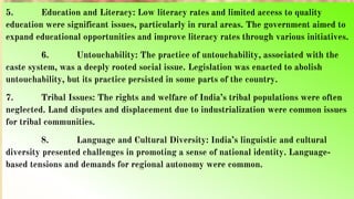 5. Education and Literacy: Low literacy rates and limited access to quality
education were significant issues, particularly in rural areas. The government aimed to
expand educational opportunities and improve literacy rates through various initiatives.
6. Untouchability: The practice of untouchability, associated with the
caste system, was a deeply rooted social issue. Legislation was enacted to abolish
untouchability, but its practice persisted in some parts of the country.
7. Tribal Issues: The rights and welfare of India’s tribal populations were often
neglected. Land disputes and displacement due to industrialization were common issues
for tribal communities.
8. Language and Cultural Diversity: India’s linguistic and cultural
diversity presented challenges in promoting a sense of national identity. Language-
based tensions and demands for regional autonomy were common.
 