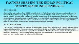 FACTORS SHAPING THE INDIAN POLITICAL
SYSTEM SINCE INDEPENDENCE:
INDEPENDENCE:
Since gaining independence from British colonial rule in 1947, India has embarked on a remarkable journey as
the world's largest democracy. This journey, though characterized by the noble ideals of justice, equality, and
liberty, has been far from linear. The Indian political system has evolved in response to a myriad of internal and
external factors, shaping its character, policies, and governance. Understanding these factors is not only essential
to grasp the complexities of Indian politics but also to appreciate the resilience of a nation striving to fulfill its
democratic aspirations amid a diverse and dynamic socio-political landscape.
HISTORICAL FACTORS:
Partition and Communalism: The partition of India in 1947, which led to the creation of Pakistan, had a profound
impact on Indian politics. Communal tensions and religious identity politics have continued to influence politics
and governance in India. Nehruvian Legacy: India's first Prime Minister, Jawaharlal Nehru, played a pivotal role
in shaping the country's political and economic landscape. His commitment to secularism, socialism, and
democracy had a lasting impact on India's political ideology.
 