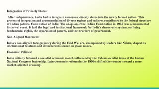 Integration of Princely States:
After independence, India had to integrate numerous princely states into the newly formed nation. This
process of integration and accommodation of diverse regions and cultures contributed to the federal structure
of Indian politics. Constitution of India: The adoption of the Indian Constitution in 1950 was a monumental
historical event. It laid the legal and institutional framework for India's democratic system, outlining
fundamental rights, the separation of powers, and the structure of government.
Non-Aligned Movement:
India's non-aligned foreign policy during the Cold War era, championed by leaders like Nehru, shaped its
international relations and influenced its stance on global issues.
Economic Policies:
India initially followed a socialist economic model, influenced by the Fabian socialist ideas of the Indian
National Congress leadership. Later,economic reforms in the 1990s shifted the country toward a more
market-oriented economy.
 