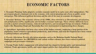 ECONOMIC FACTORS
1. Economic Planning: India adopted a socialist economic model in its early years after independence. The
government played a dominant role in the economy, with central planning and a focus on public sector
enterprises. This influenced political decisions and the role of the state in economic development.
2. Economic Reforms: The economic reforms of the 1990s, often referred to as liberalization, privatization,
and globalization (LPG), significantly altered India's economic landscape. These reforms shifted the focus
towards a market-oriented economy, reduced trade barriers, and encouraged foreign investment. Political
leaders like Manmohan Singh and Narasimha Rao were instrumental in implementing these changes.
3. Agriculture: Agriculture has been a key sector of the Indian economy, employing a large portion of the
population. Issues related to agricultural productivity, land reforms, and rural development have been central
to political debates and policies.
4. Poverty Alleviation: Poverty alleviation programs, such as the Mahatma Gandhi National Rural
Employment Guarantee Act (MGNREGA) and various welfare schemes, have been central to political
campaigns and governance strategies.
5. Foreign Trade: India's engagement with global trade has shaped its foreign policy and international
relations. Trade agreements, tariffs, and export-import policies have had political implications.
 