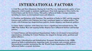 1. Cold War and Non-Alignment: During the Cold War era, India pursued a policy of non-
alignment, which sought to maintain equidistance from both superpower blocs led by the
United States and the Soviet Union. This policy influenced India's foreign relations,
including its stance on international issues and alliances.
2. Partition and Relations with Pakistan: The partition of India in 1947 and the ongoing
tensions and conflicts with Pakistan have had a profound impact on Indian politics. The
rivalry with Pakistan has shaped defense policies, border disputes, and domestic politics.
3. China: India's relations with China have been a significant international factor. The
1962 Sino-Indian War and ongoing border disputes have influenced defense and foreign
policies.
4. United Nations and International Organizations: India's involvement in international
organizations, including the United Nations, has shaped its foreign policy positions and
global influence.
5. Economic Liberalization and Globalization: Economic liberalization in the 1990s
opened up India to globalization, impacting trade, investment, and economic policies.
International economic institutions like the World Trade Organization (WTO) have
influenced India's economic decisions.
INTERNATIONAL FACTORS
 