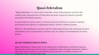 Quasi-federalism
"Quasi-federalism" is a term used to describe a form of government structure that
exhibits some characteristics of federalism but lacks certain key features typically
associated with federal systems.
In quasi-federal systems, there is a division of powers between a central or national
government and regional or subnational entities, similar to federal systems.
However, the distribution of powers and the relationship between the central government
andsubunits can be asymmetrical, and there may be a degree of centralization of certain
powers.
QUASI FEDERALISM IN INDIA
Quasi-federalism in India refers to the unique form of federalism or division of powers
between the central government and its constituent states and union territories. India is
often described as having a quasi-federal system because it combines elements of
federalism with a strong unitary bias.
 