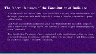 The federal features of the Constitution of India are:
Written Constitution: Features of the Indian Constitution is not only a written document but also
the longest constitution in the world. Originally, it included a Preamble, 395 articles (22 parts),
and 8 schedules.
Dual Polity: The constitution establishes a dual polity that includes the union at the periphery.
Each is endowed with sovereign powers to be exercised in the field assigned to them respectively
by the Constitution.
Rigid Constitution: The division of powers established by the Constitution as well as supremacy
of the constitution can be maintained only if the method of its amendment is rigid. It is necessary
for both houses to agree to amend the constitution.
 
