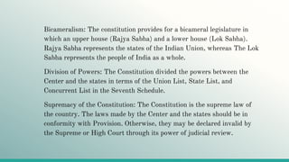 Bicameralism: The constitution provides for a bicameral legislature in
which an upper house (Rajya Sabha) and a lower house (Lok Sabha).
Rajya Sabha represents the states of the Indian Union, whereas The Lok
Sabha represents the people of India as a whole.
Division of Powers: The Constitution divided the powers between the
Center and the states in terms of the Union List, State List, and
Concurrent List in the Seventh Schedule.
Supremacy of the Constitution: The Constitution is the supreme law of
the country. The laws made by the Center and the states should be in
conformity with Provision. Otherwise, they may be declared invalid by
the Supreme or High Court through its power of judicial review.
 