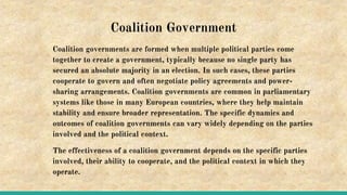 Coalition Government
Coalition governments are formed when multiple political parties come
together to create a government, typically because no single party has
secured an absolute majority in an election. In such cases, these parties
cooperate to govern and often negotiate policy agreements and power-
sharing arrangements. Coalition governments are common in parliamentary
systems like those in many European countries, where they help maintain
stability and ensure broader representation. The specific dynamics and
outcomes of coalition governments can vary widely depending on the parties
involved and the political context.
The effectiveness of a coalition government depends on the specific parties
involved, their ability to cooperate, and the political context in which they
operate.
 