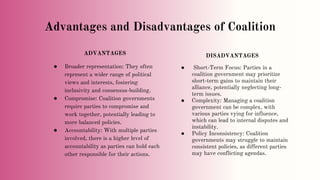 Advantages and Disadvantages of Coalition
ADVANTAGES
● Broader representation: They often
represent a wider range of political
views and interests, fostering
inclusivity and consensus-building.
● Compromise: Coalition governments
require parties to compromise and
work together, potentially leading to
more balanced policies.
● Accountability: With multiple parties
involved, there is a higher level of
accountability as parties can hold each
other responsible for their actions.
DISADVANTAGES
● Short-Term Focus: Parties in a
coalition government may prioritize
short-term gains to maintain their
alliance, potentially neglecting long-
term issues.
● Complexity: Managing a coalition
government can be complex, with
various parties vying for influence,
which can lead to internal disputes and
instability.
● Policy Inconsistency: Coalition
governments may struggle to maintain
consistent policies, as different parties
may have conflicting agendas.
 