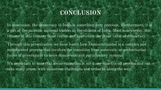 CONCLUSION
In conclusion, the democracy in India is something very precious. Furthermore, it is
a gift of the patriotic national leaders to the citizens of India. Most noteworthy, the
citizens of this country must realize and appreciate the great value of democracy.
Through this presentation we have learnt how Democratization is a complex and
multifaceted process that involves the transition from autocratic or authoritarian
forms of government to more democratic and participatory systems.
It’s important to note that democratization is not a one-size-fits-all process and can
take many years, with numerous challenges and setbacks along the way.
 