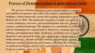 Process of Democratization in post colonial India
The process of democratization in post-colonial India is a complex
and multifaceted journey that reflects the nation's commitment to
building a robust democratic system after gaining independence from
British rule in 1947. The democratic transition in India was marked by
various challenges, successes, and transformations that have shaped the
country's political landscape. The adoption of a constitution in 1950
laid the foundation for a representative democracy, ensuring universal
suffrage and fundamental rights. Challenges, including socio-economic
disparities and regional diversity, have shaped the evolving nature of
Indian democracy. Despite periodic tensions and emergency periods,
India has sustained democratic governance, reflecting the resilience of
its political institutions and the active participation of a diverse people
living in a country, state, or city.
 