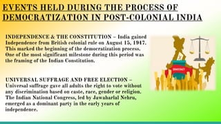 EVENTS HELD DURING THE PROCESS OF
DEMOCRATIZATION IN POST-COLONIAL INDIA
INDEPENDENCE & THE CONSTITUTION – India gained
Independence from British colonial rule on August 15, 1947.
This marked the beginning of the democratization process.
One of the most significant milestone during this period was
the framing of the Indian Constitution.
UNIVERSAL SUFFRAGE AND FREE ELECTION –
Universal suffrage gave all adults the right to vote without
any discrimination based on caste, race, gender or religion.
The Indian National Congress, led by Jawaharlal Nehru,
emerged as a dominant party in the early years of
independence.
 