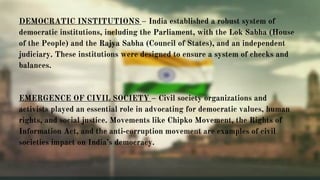 DEMOCRATIC INSTITUTIONS – India established a robust system of
democratic institutions, including the Parliament, with the Lok Sabha (House
of the People) and the Rajya Sabha (Council of States), and an independent
judiciary. These institutions were designed to ensure a system of checks and
balances.
EMERGENCE OF CIVIL SOCIETY – Civil society organizations and
activists played an essential role in advocating for democratic values, human
rights, and social justice. Movements like Chipko Movement, the Rights of
Information Act, and the anti-corruption movement are examples of civil
societies impact on India’s democracy.
 
