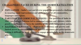 CHALLENGES FACED DURING THE DEMOCRATIZATION
 POPULATION – India’s vast and diverse population presented a challenge
in ensuring equal representation and participation for all communities,
languages and regions.
 PARTITION AND COMMUNAL TENSIONS – The partition of India in
1947 into India & Pakistan led to communal tensions and violence, which
posed a significance threat to the stability of the newly independent nation.
 ILLITERACY & POVERTY – High levels of illiteracy and poverty and
limited access to education hindered political awareness and participation,
making it difficult for many citizens to engage meaningfully in the democratic
process.
 