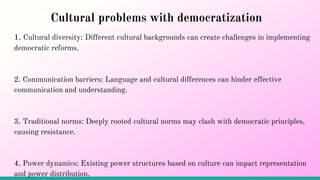 Cultural problems with democratization
1. Cultural diversity: Different cultural backgrounds can create challenges in implementing
democratic reforms.
2. Communication barriers: Language and cultural differences can hinder effective
communication and understanding.
3. Traditional norms: Deeply rooted cultural norms may clash with democratic principles,
causing resistance.
4. Power dynamics: Existing power structures based on culture can impact representation
and power distribution.
 