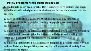 Policy problems while democratization
1. Inadequate policy frameworks: Developing effective policies that align
with democratic principles can be challenging during the democratization
process.
2. Lack of institutional capacity: Weak institutions may struggle to
implement and enforce policies, leading to gaps in governance and
accountability.
3. Balancing competing interests: Democratization often involves navigating
complex and diverse stakeholder interests, which can make policy
formulation and implementation more challenging.
4. Ensuring inclusivity: Policies must be designed to promote inclusivity and
address historical inequalities, ensuring that all segments of society have
equal access to rights .
 