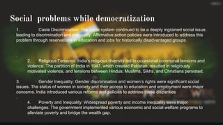 Social problems while democratization
1. Caste Discrimination: The caste system continued to be a deeply ingrained social issue,
leading to discrimination and inequality. Affirmative action policies were introduced to address this
problem through reservations in education and jobs for historically disadvantaged groups
.
2. Religious Tensions: India’s religious diversity led to occasional communal tensions and
violence. The partition of India in 1947, which created Pakistan, resulted in religiously
motivated violence, and tensions between Hindus, Muslims, Sikhs, and Christians persisted.
3. Gender Inequality: Gender discrimination and women’s rights were significant social
issues. The status of women in society and their access to education and employment were major
concerns. India introduced various reforms and policies to address these disparities
.
4. Poverty and Inequality: Widespread poverty and income inequality were major
challenges. The government implemented various economic and social welfare programs to
alleviate poverty and bridge the wealth gap.
 