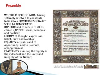Preamble
WE, THE PEOPLE OF INDIA, having
solemnly resolved to constitute
India into a SOVEREIGN SOCIALIST
SECULAR DEMOCRATIC
REPUBLIC and to secure to all its
citizens:JUSTICE, social, economic
and political;
LIBERTY of thought, expression,
belief, faith and worship;
EQUALITY of status and of
opportunity; and to promote
among them all
FRATERNITY assuring the dignity of
the individual and the unity and
integrity of the Nation;
 