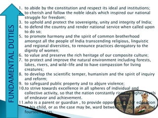 FUNDAMENTALDUTIES
1. to abide by the constitution and respect its ideal and institutions;
2. to cherish and follow the noble ideals which inspired our national
struggle for freedom;
3. to uphold and protect the sovereignty, unity and integrity of India;
4. to defend the country and render national service when called upon
to do so;
5. to promote harmony and the spirit of common brotherhood
amongst all the people of India transcending religious, linguistic
and regional diversities, to renounce practices derogatory to the
dignity of women;
6. to value and preserve the rich heritage of our composite culture;
7. to protect and improve the natural environment including forests,
lakes, rivers, and wild-life and to have compassion for living
creatures;
8. to develop the scientific temper, humanism and the spirit of inquiry
and reform;
9. to safeguard public property and to abjure violence;
10.to strive towards excellence in all spheres of individual and
collective activity, so that the nation constantly rises to higher levels
of endeavor and achievement.
11.who is a parent or guardian , to provide opportunities for education
to his child, or as the case may be, ward between the age of six and
fourteen years.
 