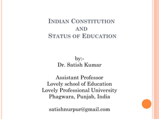 INDIAN CONSTITUTION
AND
STATUS OF EDUCATION
by:-
Dr. Satish Kumar
Assistant Professor
Lovely school of Education
Lovely Professional University
Phagwara, Punjab, India
satishnurpur@gmail.com
 