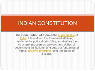 The Constitution of India is the supreme law of
India. It lays down the framework defining
fundamental political principles, establishes the
structure, procedures, powers, and duties of
government institutions, and sets out fundamental
rights, directive principles, and the duties of
citizens.
INDIAN CONSTITUTION
 