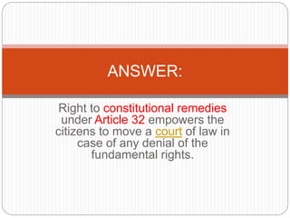 Right to constitutional remedies
under Article 32 empowers the
citizens to move a court of law in
case of any denial of the
fundamental rights.
ANSWER:
 