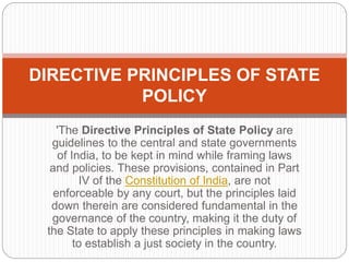 'The Directive Principles of State Policy are
guidelines to the central and state governments
of India, to be kept in mind while framing laws
and policies. These provisions, contained in Part
IV of the Constitution of India, are not
enforceable by any court, but the principles laid
down therein are considered fundamental in the
governance of the country, making it the duty of
the State to apply these principles in making laws
to establish a just society in the country.
DIRECTIVE PRINCIPLES OF STATE
POLICY
 