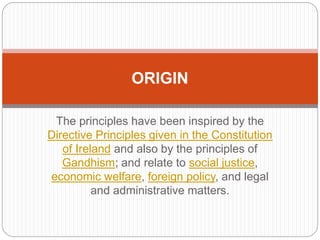 The principles have been inspired by the
Directive Principles given in the Constitution
of Ireland and also by the principles of
Gandhism; and relate to social justice,
economic welfare, foreign policy, and legal
and administrative matters.
ORIGIN
 