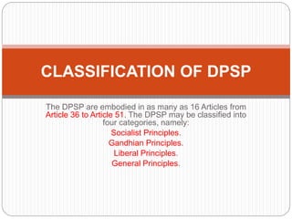 The DPSP are embodied in as many as 16 Articles from
Article 36 to Article 51. The DPSP may be classified into
four categories, namely:
Socialist Principles.
Gandhian Principles.
Liberal Principles.
General Principles.
CLASSIFICATION OF DPSP
 