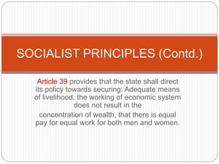 Article 39 provides that the state shall direct
its policy towards securing: Adequate means
of livelihood, the working of economic system
does not result in the
concentration of wealth, that there is equal
pay for equal work for both men and women.
SOCIALIST PRINCIPLES (Contd.)
 