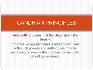 Article 40 provides that the State shall take
steps to
organise village panchayats and endow them
with such powers and authority as may be
necessary to enable them to function as unit s
of self government.
GANDHIAN PRINCIPLES
 