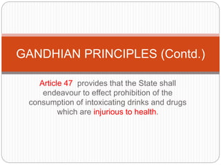 Article 47 provides that the State shall
endeavour to effect prohibition of the
consumption of intoxicating drinks and drugs
which are injurious to health.
GANDHIAN PRINCIPLES (Contd.)
 