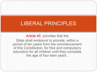 Article 45 provides that the
State shall endeavor to provide, within a
period of ten years from the commencement
of this Constitution, for free and compulsory
education for all children until they complete
the age of four teen years .
LIBERAL PRINCIPLES
 