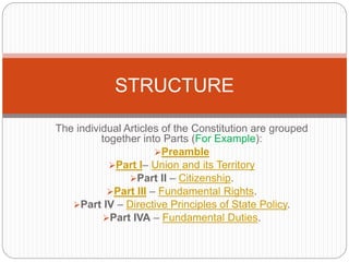 The individual Articles of the Constitution are grouped
together into Parts (For Example):
Preamble
Part I– Union and its Territory
Part II – Citizenship.
Part III – Fundamental Rights.
Part IV – Directive Principles of State Policy.
Part IVA – Fundamental Duties.
STRUCTURE
 