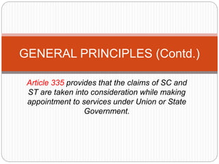 Article 335 provides that the claims of SC and
ST are taken into consideration while making
appointment to services under Union or State
Government.
GENERAL PRINCIPLES (Contd.)
 