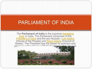 The Parliament of India is the supreme legislative
body in India. The Parliament comprises of the
President of India and the two Houses—Lok Sabha
(House of the People) and Rajya Sabha (Council of
States). The President has the power to summon and
prorogue either House of Parliament or to dissolve Lok
Sabha.
PARLIAMENT OF INDIA
 